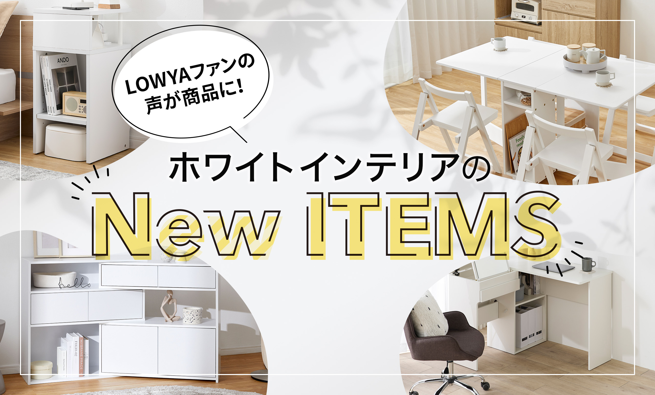 お客様のリクエストにお応えし、LOWYAの人気商品から<br/>全9品の「ホワイトインテリア」が新登場！